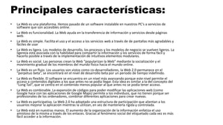 Principales características:
• La Web es una plataforma. Hemos pasado de un software instalable en nuestros PC’s a servicios de
software que son accesibles online.
• La Web es funcionalidad. La Web ayuda en la transferencia de información y servicios desde páginas
web.
• La Web es simple. Facilita el uso y el acceso a los servicios web a través de de pantallas más agradables y
fáciles de usar
• La Web es ligera. Los modelos de desarrollo, los procesos y los modelos de negocio se vuelven ligeros. La
ligereza está asociada con la habilidad para compartir la información y los servicios de forma fácil y
hacerlo posible a través de la implementación de intuitivos elementos modulares.
• La Web es social. Las personas crean la Web “popularizan la Web” mediante la socialización y el
movimiento gradual de los miembros del mundo físico hacia el mundo online.
• La Web es un flujo. Los usuarios son vistos como co-desarrolladores, la Web 2.0 permanece en el
“perpetuo beta”, se encontrará en el nivel de desarrollo beta por un periodo de tiempo indefinido.
• La Web es flexible. El software se encuentra en un nivel más avanzando porque este nivel permite el
acceso a contenidos digitales a los que antes no se podía llegar. Esta idea es similar a la del concepto del
“Long Tail”, que se centra en el contenido menos popular al que antes no se podía tener acceso.
• La Web es combinable. La expansión de códigos para poder modificar las aplicaciones web (como
Google hace con las aplicaciones de Google Maps) permite a los individuos, que no tienen porque ser
profesionales de los ordenadores, combinar diferentes aplicaciones para crear nuevas.
• La Web es participativa. La Web 2.0 ha adoptado una estructura de participación que alientan a los
usuarios mejorar la aplicación mientras la utilizan, en vez de mantenerla rígida y controlada.
• La Web está en nuestras manos. El aumento de la organización de la información enfatiza el uso
amistoso de la misma a través de los enlaces. Gracias al fenómeno social del etiquetado cada vez es más
fácil acceder a la información.
 