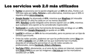 Los servicios web 2.0 más utilizados
• Twitter se posiciona con la opción elegida por un 60% de ellos, frente a un
10% que opta por Jaiku, Nótame u otra alternativa, mientras que el 30% ni
siquiera utiliza micro-blogging.
• Google Reader ha alcanzado al 45%, mientras que Bloglines (el intocable
hace apenas un año) ha caído en un no menos deseable
34%. Netvibes queda relegado como tercera opción con un 20%, mientras
que cualquier otra opción se ha considerado inapreciable.
• Technorati es usada como herramienta de búsquedas en blogs en un 69%,
mientras que Google Blogsearch se queda en un 34%.
• LastFM lo utilizan un 30% de los encuestados, pero no parece ser un tipo de
servicio que triunfe.
• Entre las redes sociales, podemos ver que las profesionales como Xing con
un 31% y Linkedin con un 21% son las que realmente han triunfado,
dejando en un pequeño porcentaje el uso de redes sociales no
profesionales, como Facebook, Orkut o MySpace.
• YouTube (79%), obviamente, es el amo de los vídeos en Internet, mientras
que Flickr (79%) lo es con las imágenes y Del.icio.us con los marcadores
sociales con un 52%.
 