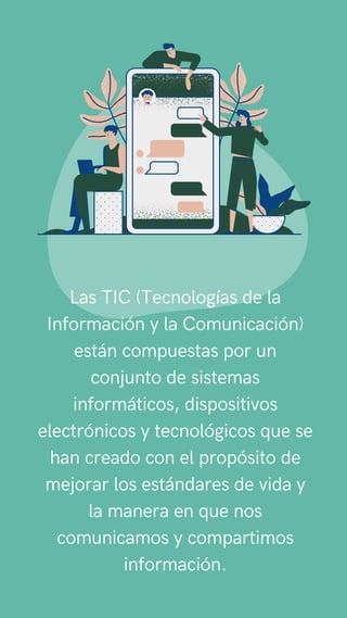 TIC
Las TIC (Tecnologías de la
Información y la Comunicación)
están compuestas por un
conjunto de sistemas
informáticos, dispositivos
electrónicos y tecnológicos que se
han creado con el propósito de
mejorar los estándares de vida y
la manera en que nos
comunicamos y compartimos
información.
 