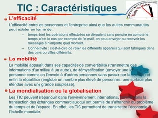 L'efficacité
L’efficacité entre les personnes et l'entreprise ainsi que les autres communautés
peut exister en terme de:
– temps dont les opérations effectuées se déroulent sans prendre en compte le
temps, c'est le cas par exemple de l'e-mail, on peut envoyer ou recevoir les
messages à n'importe quel moment.
– Connectivité : c'est-à-dire de relier les différents appareils qui sont fabriqués dans
des pays ou villes différents.
La mobilité
La mobilité apparaît dans ses capacités de convertibilité (transmettre des
informations d'un milieu à un autre), de démystification (envoyer une lettre à une
personne comme on l'envoie à d'autres personnes sans passer par la société) et
enfin la répartition (englobe un nombre plus élevé de personnes, une surface plus
étendue avec une grande souplesse).
La mondialisation ou la globalisation
Les TIC peuvent s'épanouir dans l'environnement international, surtout dans la
transaction des échanges commerciaux qui ont permis de s'affranchir du problème
du temps et de l'espace. En effet, les TIC permettent de transmettre l'économie à
l'échelle mondiale.
TIC : Caractéristiques
 