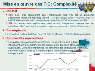 Mise en œuvre des TIC: Complexité
Constat
 66% des PME considèrent que l’implantation des TIC est un problème
stratégique important mais pas urgent « Livre blanc français 2OO1 de Novamétrie, thème : «
les PME à la conquête du Net »4, résultats des avis des patrons de PME sur la situation des TIC.
 3/4 des entreprises algériennes n'ont aucun équipement informatique. un
important retard « étude algérienne de la conjoncture du secteur de la PME en 2008 et 20095,»
Conséquence
La procédure de l'implantation des TIC est complexe et n'est pas facile à réaliser.
Complexités rencontrées
 Les coûts : les coûts parfois imprévues. Des coûts très importants qui
influencent sur la démarche de ces TIC qui a été précisée et structurée
auparavant. Certaines entreprises les confient à des consultants extérieurs,
souvent coûteux, alors qu'il faut opter pour une démarche managériale
indispensable.
 