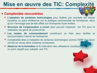 Mise en œuvre des TIC: Complexité
Complexités rencontrées
 L'adoption de certaines technologies pour fédérer par exemple les clients
constitue un point d'influence sur la politique commerciale de l'entreprise, alors
qu'on n'envisage pas de tels effets sur l'entreprise toute entière.
 Structure de l'organisation à revoir pour pouvoir implanter les TIC pour la
réalisation de gains de productivité.
 Les modes de commandement constituent un frein pour faciliter la
communication interne de l'entreprise.
 Complexités liées à l'adoption de certaines technologies comme l'ERP d’où leurs
remise en cause dans certaines entreprises.
 Absence de la formation et la motivation des utilisateurs constitue
un point négatif pour adopter une TIC.
 