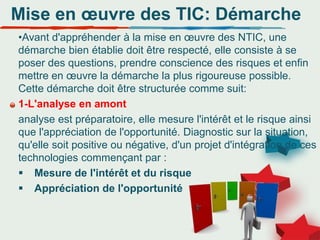 Mise en œuvre des TIC: Démarche
•Avant d'appréhender à la mise en œuvre des NTIC, une
démarche bien établie doit être respecté, elle consiste à se
poser des questions, prendre conscience des risques et enfin
mettre en œuvre la démarche la plus rigoureuse possible.
Cette démarche doit être structurée comme suit:
1-L'analyse en amont
analyse est préparatoire, elle mesure l'intérêt et le risque ainsi
que l'appréciation de l'opportunité. Diagnostic sur la situation,
qu'elle soit positive ou négative, d'un projet d'intégration de ces
technologies commençant par :
 Mesure de l'intérêt et du risque
 Appréciation de l'opportunité
 