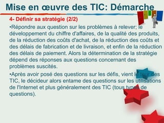 Mise en œuvre des TIC: Démarche
4- Définir sa stratégie (2/2)
•Répondre aux question sur les problèmes à relever; le
développement du chiffre d'affaires, de la qualité des produits,
de la réduction des coûts d'achat, de la réduction des coûts et
des délais de fabrication et de livraison, et enfin de la réduction
des délais de paiement. Alors la détermination de la stratégie
dépend des réponses aux questions concernant des
problèmes suscités.
•Après avoir posé des questions sur les défis, vient le tour des
TIC, le décideur alors entame des questions sur les utilisations
de l'Internet et plus généralement des TIC (tous types de
questions).
 