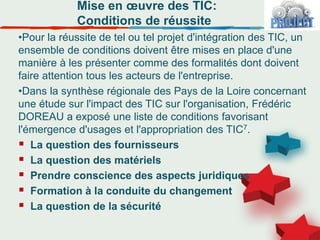 Mise en œuvre des TIC:
Conditions de réussite
•Pour la réussite de tel ou tel projet d'intégration des TIC, un
ensemble de conditions doivent être mises en place d'une
manière à les présenter comme des formalités dont doivent
faire attention tous les acteurs de l'entreprise.
•Dans la synthèse régionale des Pays de la Loire concernant
une étude sur l'impact des TIC sur l'organisation, Frédéric
DOREAU a exposé une liste de conditions favorisant
l'émergence d'usages et l'appropriation des TIC7.
 La question des fournisseurs
 La question des matériels
 Prendre conscience des aspects juridiques
 Formation à la conduite du changement
 La question de la sécurité
 