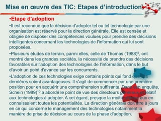 Mise en œuvre des TIC: Etapes d’introduction
•Etape d'adoption
•II est reconnue que la décision d'adopter tel ou tel technologie par une
organisation est réservé pour la direction générale. Elle est censée et
obligée de disposer des compétences voulues pour prendre des décisions
intelligentes concernant les technologies de l'information qui lui sont
proposées.
•Plusieurs études de terrain, parmi elles, celle de Thomas (1988)9, ont
montré dans les grandes sociétés, la nécessité de prendre des décisions
favorables sur l'adoption des technologies de l'information, dans le but
d'avoir un point d'avance sur les concurrents.
•L'adoption de ces technologies exige certains points qui fond que ces
dernières soient avantageuses. Il s'agit de commencer par une première
position pour en acquérir une compréhension suffisante. Dans son enquête,
Schein (1989)10 a abordé le point de vue des directeurs généraux et relatif
aux technologies à adopter. A cet égard, presque la moitié d'entre eux en
connaissaient toutes les potentialités. La direction générale doit être à jours
en ce qui concerne le management des technologies notamment la
manière de prise de décision au cours de la phase d'adoption.
 