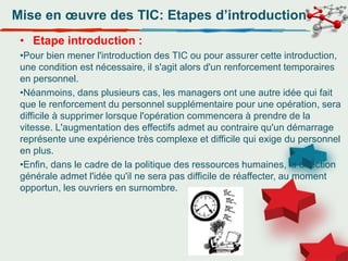 Mise en œuvre des TIC: Etapes d’introduction
• Etape introduction :
•Pour bien mener l'introduction des TIC ou pour assurer cette introduction,
une condition est nécessaire, il s'agit alors d'un renforcement temporaires
en personnel.
•Néanmoins, dans plusieurs cas, les managers ont une autre idée qui fait
que le renforcement du personnel supplémentaire pour une opération, sera
difficile à supprimer lorsque l'opération commencera à prendre de la
vitesse. L'augmentation des effectifs admet au contraire qu'un démarrage
représente une expérience très complexe et difficile qui exige du personnel
en plus.
•Enfin, dans le cadre de la politique des ressources humaines, la direction
générale admet l'idée qu'il ne sera pas difficile de réaffecter, au moment
opportun, les ouvriers en surnombre.
 