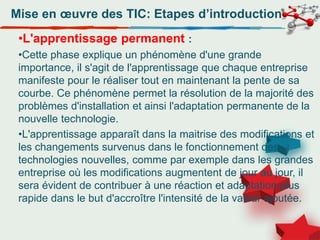 Mise en œuvre des TIC: Etapes d’introduction
•L'apprentissage permanent :
•Cette phase explique un phénomène d'une grande
importance, il s'agit de l'apprentissage que chaque entreprise
manifeste pour le réaliser tout en maintenant la pente de sa
courbe. Ce phénomène permet la résolution de la majorité des
problèmes d'installation et ainsi l'adaptation permanente de la
nouvelle technologie.
•L'apprentissage apparaît dans la maitrise des modifications et
les changements survenus dans le fonctionnement des
technologies nouvelles, comme par exemple dans les grandes
entreprise où les modifications augmentent de jour au jour, il
sera évident de contribuer à une réaction et adaptation plus
rapide dans le but d'accroître l'intensité de la valeur ajoutée.
 