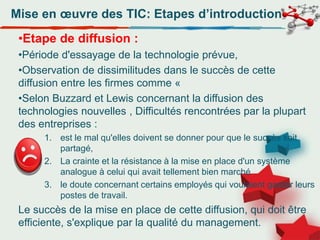 Mise en œuvre des TIC: Etapes d’introduction
•Etape de diffusion :
•Période d'essayage de la technologie prévue,
•Observation de dissimilitudes dans le succès de cette
diffusion entre les firmes comme «
•Selon Buzzard et Lewis concernant la diffusion des
technologies nouvelles , Difficultés rencontrées par la plupart
des entreprises :
1. est le mal qu'elles doivent se donner pour que le succès soit
partagé,
2. La crainte et la résistance à la mise en place d'un système
analogue à celui qui avait tellement bien marché
3. le doute concernant certains employés qui voulaient garder leurs
postes de travail.
Le succès de la mise en place de cette diffusion, qui doit être
efficiente, s'explique par la qualité du management.
 