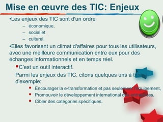 Mise en œuvre des TIC: Enjeux
•Les enjeux des TIC sont d'un ordre
– économique,
– social et
– culturel.
•Elles favorisent un climat d'affaires pour tous les utilisateurs,
avec une meilleure communication entre eux pour des
échanges informationnels et en temps réel.
C'est un outil interactif.
Parmi les enjeux des TIC, citons quelques uns à titre
d'exemple:
 Encourager la e-transformation et pas seulement l'équipement,
 Promouvoir le développement international des entreprises,
 Cibler des catégories spécifiques.
 