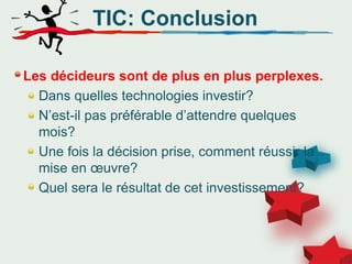 TIC: Conclusion
Les décideurs sont de plus en plus perplexes.
Dans quelles technologies investir?
N’est-il pas préférable d’attendre quelques
mois?
Une fois la décision prise, comment réussir la
mise en œuvre?
Quel sera le résultat de cet investissement?
 