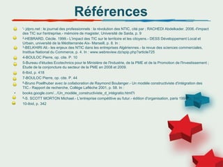 Références
• '- jdpro.net : le journal des professionnels : la révolution des NTIC, cité par ; RACHEDI Abdelkader. 2006.-l'impact
des TIC sur l'entreprise.- mémoire de magister, Université de Saida, p. 9
• 2-HEBRARD, Cécile. 1999.- L'impact des TIC sur le territoire et les citoyens.- DESS Développement Local et
Urbain, université de la Méditerranée Aix- Marseill, p. 8. In :
3-BELKHIRI Ali.- les enjeux des NTIC dans les entreprises Algériennes.- la revue des sciences commerciales,
Institue National du Commerce, p. 4. In : www.webreview.dz/spip.php?article725
• 4-BOULOC Pierre, op. cite. P. 10
• 5-Bureau d'études Ecotechnics pour le Ministère de l'Industrie, de la PME et de la Promotion de l'Investissement ;
Etude de la conjoncture du secteur de la PME en 2008 et 2009.
• 6-Ibid, p. 418
• 7-BOULOC Pierre, op. cite. P. 44
• 8-Bruno Poellhuber avec la collaboration de Raymond Boulanger.- Un modèle constructiviste d'intégration des
TIC.- Rapport de recherche, Collège Laflèche 2001, p. 58. In :
• books.google.com/.../Un_modèle_constructiviste_d_intégratio.html?i
• 9-S. SCOTT MORTON Michael.- L'entreprise compétitive au futur.- édition d'organisation, paris 1995, p. 342
• 10-Ibid, p. 342
 