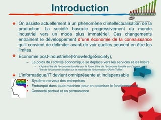 Introduction
On assiste actuellement à un phénomène d’intellectualisation de la
production. La société bascule progressivement du monde
industriel vers un mode plus immatériel. Ces changements
entrainent le développement d’une économie de la connaissance
qu’il convient de délimiter avant de voir quelles peuvent en être les
limites.
Economie post-industrielle(KnowledgeSociety),
– Le poids de l’activité économique se déplace vers les services et les loisirs
• « Après l’ère de l’économie fondée sur la force, l’ère de l’économie fondée sur l’argent, voici
l’ère de l’économie fondée sur la maîtrise de l’information»(Alvin Toffler)
L’informatique/IT devient omniprésente et indispensable
 Système nerveux des entreprises
 Embarqué dans toute machine pour en optimiser le fonctionnement
 Connecté partout et en permanence
 