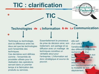 Technique ou technologie,
dont la différence entre les
deux est que les technologies
sont l'ensemble des
techniques.
Ces dernières sont définies
comme : l'ensemble de
procédés utilisés pour la
réalisation des opérations
servant dans un premier
temps à la fabrication des
produits ou services.
TIC : clarification
TIC
Technologies L’Information La Communication
de & de
Essentiellement le processus
de prise de décision ainsi, son
traitement, son partage et sa
diffusion avec un maillage de
techniques constitue un
véritable atout pour
l'entreprise. L'information est
donc stratégique et source de
pouvoir.
elle sert
d'un coté à
l'amélioration et le succès
des différents projets de
recherche, et d'un
autre coté, répondre aux
besoins quotidiens de
l'entreprise sous une
adaptation de
son fonctionnement et de
la modalité de son
déploiement.
 
