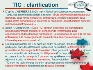 D'après d'HERBERT SIMON : (prix Nobel des sciences économiques
1998), ces technologies aident à rendre '"Toute information accessible aux
hommes, sous forme verbale ou symbolique, existera également sous
forme lisible par ordinateur, les livres et mémoires, seront stockés dans les
mémoires électroniques...»1.
Selon P. Charpentier, « Les (TIC) sont un ensemble de technologies
utilisées pour traiter, modifier et échanger de l'information, plus
spécifiquement des données numérisées. La naissance de ces TIC est due
notamment à la convergence de trois activités (télécommunication,
informatique et audiovisuel. »2
On peut considérer les TIC dans un cadre plus large ; les technologies qui
participent dans les différentes opérations permettant, le traitement, la
production et l'échange de l'information. Elles génèrent de la valeur ajoutée
sous une multitude de formes, du téléphone (fixe ou portable), à l'Internet,
en passant par la carte puis à puce ou les systèmes visioconférences.
Ajoutant à cela, la télévision numérique. En principe les
TIC sont les technologies qui sont apparues avec le développement de la
société informative notamment les réseaux Internet,3
TIC : clarification
 