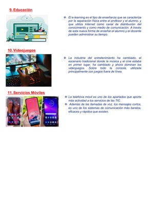 9. Educación
 El e-learning es el tipo de enseñanza que se caracteriza
por la separación física entre el profesor y el alumno, y
que utiliza Internet como canal de distribución del
conocimiento y como medio de comunicación. A través
de esta nueva forma de enseñar el alumno y el docente
pueden administrar su tiempo.
10.Videojuegos
 La industria del entretenimiento ha cambiado, el
escenario tradicional donde la música y el cine estaba
en primer lugar, ha cambiado y ahora dominan los
videojuegos. Sobre todo la consola, utilizada
principalmente con juegos fuera de línea.
11.Servicios Móviles
 La telefonía móvil es uno de los apartados que aporta
más actividad a los servicios de las TIC.
 Además de las llamadas de voz, los mensajes cortos,
es uno de los sistemas de comunicación más baratos,
eficaces y rápidos que existen.
 