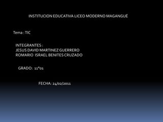 INSTITUCION EDUCATIVA LICEO MODERNO MAGANGUÉ  Tema : TIC INTEGRANTES :  JESUS DAVID MARTINEZ GUERRERO ROMARIO  ISRAEL BENITES CRUZADO  GRADO:  11°01  FECHA: 24/02/2011 
