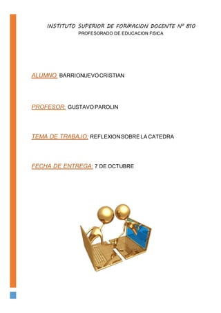 INSTITUTO SUPERIOR DE FORMACION DOCENTE N° 810
PROFESORADO DE EDUCACION FISICA
ALUMNO: BARRIONUEVOCRISTIAN
PROFESOR: GUSTAVO PAROLIN
TEMA DE TRABAJO: REFLEXIONSOBRE LA CATEDRA
FECHA DE ENTREGA: 7 DE OCTUBRE
 