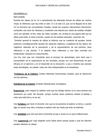 REFLEXION Y CIERRE DE LA BITÁCORA
González Karina 3
DESARROLLO:
REFLEXION:
Durante las clases de tic, fui a aprendiendo las diferentes formas de utilizar los medios
virtual, la diferencia que hay entre la web 1.0 y la web 2.0, que con la llegada de la web
2.0 se formaron las comunidades virtuales, donde los usuarios intercambian información,
comparten una serie de intereses y mantienen una relación por medio de canales virtuales
como por ejemplo, el foro, blog, las redes sociales, etc. el blog es una página web que se
utiliza para tratar un tema concreto, puede ser de carácter educativo, personal, etc.
También aprendí la manera de utilizar la bitácora que es cuaderno de apuntes, donde
podemos cronológicamente apuntar los aspectos objetivos y subjetivos de las clases, los
subjetivos depende de la percepción y de la argumentación de una persona, hace
referencia a una opinión. Y lo objetivo hace referencia a una idea concreta con
fundamentos basados en conocimientos.
Las tics creo que son importante para el proceso de aprendizaje, pero tiene que ir
acompañado de la capacitación de los docentes, porque son una herramienta de gran
eficacia en el ejercicio y en el desarrollo de la educación, y que a medida que avanzan
estas tecnologías, se vuelven cada vez más indispensable en la enseñanza.
Fortalezas de la Cátedra: brindar diferentes herramientas virtuales, para la interacción
con los alumnos.
Debilidad de la Cátedra: limitada infraestructura tecnológica.
Sugerencia, para mejorar la cátedra sería que los trabajo hechos en la casa tuvieran una
devolución por parte del docente, porque muchas veces podemos realizar el trabajo y
creer que está bien y no es así.
Una fortaleza que tiene el docente creo que es la paciencia al explicar un tema, y cuando
algo no queda muy claro, empieza a explicar otra vez hasta que todo se entienda.
Una debilidad que creo que tiene el docente es que a veces es un poco malhumorado.
Una sugerencia que siga exigente como hasta ahora porque ayuda a que los alumnos
presten atención en clases
 