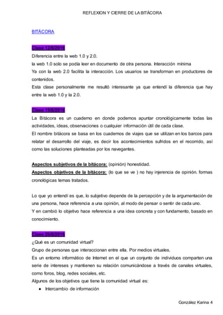 REFLEXION Y CIERRE DE LA BITÁCORA
González Karina 4
BITÁCORA
Clase 12/8/2016
Diferencia entre la web 1.0 y 2.0.
la web 1.0 solo se podía leer en documento de otra persona. Interacción mínima
Ya con la web 2.0 facilita la interacción. Los usuarios se transforman en productores de
contenidos.
Esta clase personalmente me resultó interesante ya que entendí la diferencia que hay
entre la web 1.0 y la 2.0.
Clase 19/8/2016
La Bitácora es un cuaderno en donde podemos apuntar cronológicamente todas las
actividades, ideas, observaciones o cualquier información útil de cada clase.
El nombre bitácora se basa en los cuadernos de viajes que se utilizan en los barcos para
relatar el desarrollo del viaje, es decir los acontecimientos sufridos en el recorrido, así
como las soluciones planteadas por los navegantes.
Aspectos subjetivos de la bitácora: (opinión) honestidad.
Aspectos objetivos de la bitácora: (lo que se ve ) no hay injerencia de opinión. formas
cronológicas temas tratados.
Lo que yo entendí es que, lo subjetivo depende de la percepción y de la argumentación de
una persona, hace referencia a una opinión, al modo de pensar o sentir de cada uno.
Y en cambió lo objetivo hace referencia a una idea concreta y con fundamento, basado en
conocimiento.
Clase 26/8/2016
¿Qué es un comunidad virtual?
Grupo de personas que interaccionan entre ella. Por medios virtuales.
Es un entorno informático de Internet en el que un conjunto de individuos comparten una
serie de intereses y mantienen su relación comunicándose a través de canales virtuales,
como foros, blog, redes sociales, etc.
Algunos de los objetivos que tiene la comunidad virtual es:
● Intercambio de información
 