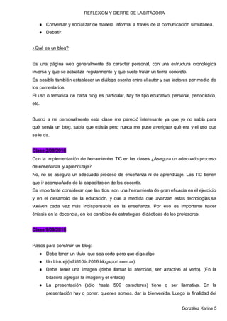 REFLEXION Y CIERRE DE LA BITÁCORA
González Karina 5
● Conversar y socializar de manera informal a través de la comunicación simultánea.
● Debatir
¿Qué es un blog?
Es una página web generalmente de carácter personal, con una estructura cronológica
inversa y que se actualiza regularmente y que suele tratar un tema concreto.
Es posible también establecer un diálogo escrito entre el autor y sus lectores por medio de
los comentarios.
El uso o temática de cada blog es particular, hay de tipo educativo, personal, periodístico,
etc.
Bueno a mí personalmente esta clase me pareció interesante ya que yo no sabía para
qué servía un blog, sabía que existía pero nunca me puse averiguar qué era y el uso que
se le da.
Clase 2/09/2016
Con la implementación de herramientas TIC en las clases ¿Asegura un adecuado proceso
de enseñanza y aprendizaje?
No, no se asegura un adecuado proceso de enseñanza ni de aprendizaje. Las TIC tienen
que ir acompañado de la capacitación de los docente.
Es importante considerar que las tics, son una herramienta de gran eficacia en el ejercicio
y en el desarrollo de la educación, y que a medida que avanzan estas tecnologías,se
vuelven cada vez más indispensable en la enseñanza. Por eso es importante hacer
énfasis en la docencia, en los cambios de estrategias didácticas de los profesores.
Clase 9/09/2016
Pasos para construir un blog:
● Debe tener un título que sea corto pero que diga algo
● Un Link ej.(isfd810tic2016.blogsport.com.ar).
● Debe tener una imagen (debe llamar la atención, ser atractivo al verlo). (En la
bitácora agregar la imagen y el enlace)
● La presentación (sólo hasta 500 caracteres) tiene q ser llamativa. En la
presentación hay q poner, quienes somos, dar la bienvenida. Luego la finalidad del
 