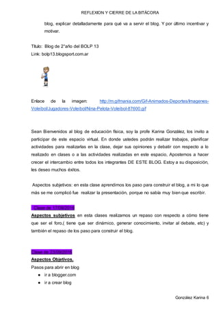 REFLEXION Y CIERRE DE LA BITÁCORA
González Karina 6
blog, explicar detalladamente para qué va a servir el blog. Y por último incentivar y
motivar.
Título: Blog de 2°año del BOLP 13
Link: bolp13.blogsport.com.ar
Enlace de la imagen: http://m.gifmania.com/Gif-Animados-Deportes/Imagenes-
Voleibol/Jugadores-Voleibol/Nina-Pelota-Voleibol-87600.gif
Sean Bienvenidos al blog de educación física, soy la profe Karina González, los invito a
participar de este espacio virtual. En donde ustedes podrán realizar trabajos, planificar
actividades para realizarlas en la clase, dejar sus opiniones y debatir con respecto a lo
realizado en clases o a las actividades realizadas en este espacio, Apostemos a hacer
crecer el intercambio entre todos los integrantes DE ESTE BLOG. Estoy a su disposición,
les deseo muchos éxitos.
Aspectos subjetivos: en esta clase aprendimos los paso para construir el blog, a mi lo que
más se me complicó fue realizar la presentación, porque no sabía muy bien que escribir.
Clase de 17/09/2016
Aspectos subjetivos en esta clases realizamos un repaso con respecto a cómo tiene
que ser el foro,( tiene que ser dinámico, generar conocimiento, invitar al debate, etc) y
también el repaso de los paso para construir el blog.
Clase de 23/09/2016
Aspectos Objetivos.
Pasos para abrir en blog
● ir a blogger.com
● ir a crear blog
 