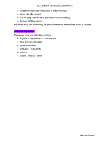 REFLEXION Y CIERRE DE LA BITÁCORA
González Karina 7
● colocar dirección (todo mayúscula o todo minúscula)
● elegir plantilla (simple)
● ir a ver blog - diseño - título (editar) descripción del blog
● lectores del blog público.
me resulto muy fácil abrir el blog ya que el profesor dio instrucciones claras y sencillas.
clase de 30/09/20016
Pasos para crear una actividad en el blog
● ingresar a blog - editarlo - crear entrada
● titulo (primera actividad)
● armar la actividad
● motívalos - fecha limite
● saludos
● diseño - entrada - editar
 
