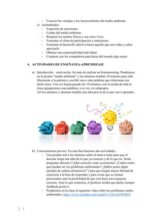 3
- Conocer las ventajas y los inconvenientes del medio ambiente.
c) Actitudinales:
- Expresión de emociones.
- Cuidar del medio ambiente.
- Respetar los medios físicos y sus seres vivos.
- Fomentar el clima de participación y entusiasmo.
- Fomentar el desarrollo afectivo hacia aquello que nos rodea y saber
apreciarlo.
- Obtener una responsabilidad individual.
- Cooperar con los compañeros para hacer del mundo algo mejor.
4. ACTIVIDADES DE ENSEÑANZA-APRENDIZAJE
a) Introducción – motivación: Se trata de realizar un brainstorming. Pondremos
en la pizarra “medio ambiente” y los alumnos tendrán 10 minutos para salir
libremente a la palestra y escribir una o más palabras que relacionan con
dicho tema. Una vez hayan pasado los 10 minutos, con la ayuda de toda la
clase agruparemos esas palabras, a su vez, en subgrupos.
Así los alumnos y alumnas tendrán una idea previa de lo que van a aprender.
b) Conocimientos previos: En esta fase haremos dos actividades:
- Una prueba oral a los alumnos sobre el tema a tratar para que el
docente tenga una idea de lo que ya conocen y de lo que no. Serán
preguntas abiertas (“¿Qué conocéis como ecosistema? ¿Cuáles creéis
que pueden ser los problemas ambientales? ¿Sabéis poner algún
ejemplo de cadena alimenticia?”) para que tengan mayor libertad de
expresión a la hora de responder y para evitar que se sientan
presionados ante la posibilidad de que solo haya una respuesta
correcta. Ante lo que contesten, el profesor tendrá que darles siempre
feedback positivo.
- Pondremos en la clase el siguiente vídeo sobre los problemas medio
ambientales: https://www.youtube.com/watch?v=CrIv3sUWMV0
 
