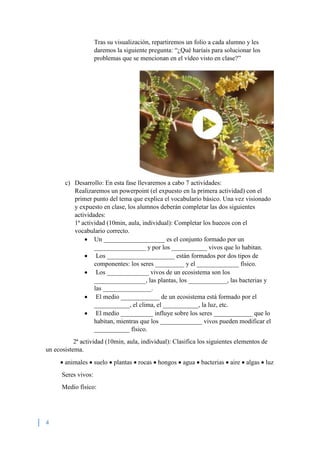 4
Tras su visualización, repartiremos un folio a cada alumno y les
daremos la siguiente pregunta: “¿Qué haríais para solucionar los
problemas que se mencionan en el vídeo visto en clase?”
c) Desarrollo: En esta fase llevaremos a cabo 7 actividades:
Realizaremos un powerpoint (el expuesto en la primera actividad) con el
primer punto del tema que explica el vocabulario básico. Una vez visionado
y expuesto en clase, los alumnos deberán completar las dos siguientes
actividades:
1ª actividad (10min, aula, individual): Completar los huecos con el
vocabulario correcto.
 Un ___________________ es el conjunto formado por un
________________ y por los ___________ vivos que lo habitan.
 Los _____________________ están formados por dos tipos de
componentes: los seres _________ y el _____________ físico.
 Los _____________ vivos de un ecosistema son los
________________, las plantas, los ____________, las bacterias y
las _______________.
 El medio ____________ de un ecosistema está formado por el
___________, el clima, el ___________, la luz, etc.
 El medio __________ influye sobre los seres ____________ que lo
habitan, mientras que los _____________ vivos pueden modificar el
___________ físico.
2ª actividad (10min, aula, individual): Clasifica los siguientes elementos de
un ecosistema.
 animales  suelo  plantas  rocas  hongos  agua  bacterias  aire  algas  luz
Seres vivos:
Medio físico:
 