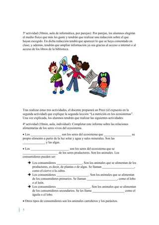 5
3ª actividad (30min, aula de informática, por parejas): Por parejas, los alumnos elegirán
el medio físico que más les guste y tendrán que realizar una redacción sobre el que
hayan escogido. En dicha redacción tendrá que aparecer lo que se haya comentado en
clase; y además, tendrán que ampliar información ya sea gracias al acceso a internet o al
acceso de los libros de la biblioteca.
Tras realizar estas tres actividades, el docente preparará un Prezi (el expuesto en la
segunda actividad) que explique la segunda lección “La nutrición en los ecosistemas”.
Una vez explicada, los alumnos tendrán que realizar las siguientes actividades:
4ª actividad (10min, aula, individual): Completar este informe sobre las relaciones
alimentarias de los seres vivos del ecosistema.
 Los ___________________ son los seres del ecosistema que _________________ su
propio alimento a partir de la luz solar y agua y sales minerales. Son las
______________ y las algas.
 Los ________________________ son los seres del ecosistema que se
______________________ de los seres productores. Son los animales. Los
consumidores pueden ser:
 Los consumidores ________________. Son los animales que se alimentan de los
productores, es decir, de plantas o de algas. Se llaman ____________________,
como el ciervo o la cabra.
 Los consumidores ____________________. Son los animales que se alimentan
de los consumidores primarios. Se llaman ___________________, como el lobo
o el león.
 Los consumidores _____________________. Son los animales que se alimentan
de los consumidores secundarios. Se les llama ____________________ como el
águila o el lobo.
 Otros tipos de consumidores son los animales carroñeros y los parásitos.
 