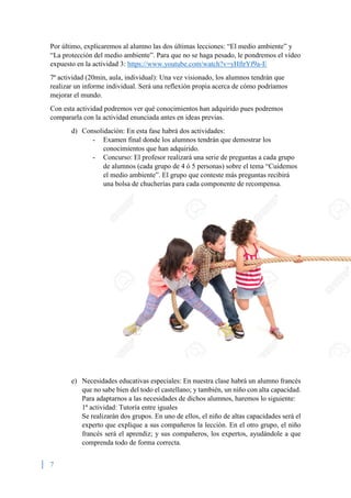 7
Por último, explicaremos al alumno las dos últimas lecciones: “El medio ambiente” y
“La protección del medio ambiente”. Para que no se haga pesado, le pondremos el vídeo
expuesto en la actividad 3: https://www.youtube.com/watch?v=yHftrYf9a-E
7ª actividad (20min, aula, individual): Una vez visionado, los alumnos tendrán que
realizar un informe individual. Será una reflexión propia acerca de cómo podríamos
mejorar el mundo.
Con esta actividad podremos ver qué conocimientos han adquirido pues podremos
compararla con la actividad enunciada antes en ideas previas.
d) Consolidación: En esta fase habrá dos actividades:
- Examen final donde los alumnos tendrán que demostrar los
conocimientos que han adquirido.
- Concurso: El profesor realizará una serie de preguntas a cada grupo
de alumnos (cada grupo de 4 ó 5 personas) sobre el tema “Cuidemos
el medio ambiente”. El grupo que conteste más preguntas recibirá
una bolsa de chucherías para cada componente de recompensa.
e) Necesidades educativas especiales: En nuestra clase habrá un alumno francés
que no sabe bien del todo el castellano; y también, un niño con alta capacidad.
Para adaptarnos a las necesidades de dichos alumnos, haremos lo siguiente:
1ª actividad: Tutoría entre iguales
Se realizarán dos grupos. En uno de ellos, el niño de altas capacidades será el
experto que explique a sus compañeros la lección. En el otro grupo, el niño
francés será el aprendiz; y sus compañeros, los expertos, ayudándole a que
comprenda todo de forma correcta.
 