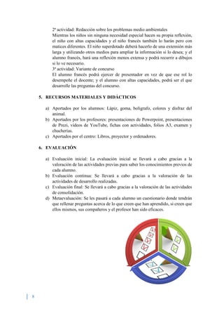 8
2ª actividad: Redacción sobre los problemas medio ambientales
Mientras los niños sin ninguna necesidad especial hacen su propia reflexión,
el niño con altas capacidades y el niño francés también lo harán pero con
matices diferentes. El niño superdotado deberá hacerlo de una extensión más
larga y utilizando otros medios para ampliar la información si lo desea; y el
alumno francés, hará una reflexión menos extensa y podrá recurrir a dibujos
si lo ve necesario.
3ª actividad: Variante de concurso
El alumno francés podrá ejercer de presentador en vez de que ese rol lo
desempeñe el docente; y el alumno con altas capacidades, podrá ser el que
desarrolle las preguntas del concurso.
5. RECURSOS MATERIALES Y DIDÁCTICOS
a) Aportados por los alumnos: Lápiz, goma, bolígrafo, colores y disfraz del
animal.
b) Aportados por los profesores: presentaciones de Powerpoint, presentaciones
de Prezi, vídeos de YouTube, fichas con actividades, folios A3, examen y
chucherías.
c) Aportados por el centro: Libros, proyector y ordenadores.
6. EVALUACIÓN
a) Evaluación inicial: La evaluación inicial se llevará a cabo gracias a la
valoración de las actividades previas para saber los conocimientos previos de
cada alumno.
b) Evaluación continua: Se llevará a cabo gracias a la valoración de las
actividades de desarrollo realizadas.
c) Evaluación final: Se llevará a cabo gracias a la valoración de las actividades
de consolidación.
d) Metaevaluación: Se les pasará a cada alumno un cuestionario donde tendrán
que rellenar preguntas acerca de lo que creen que han aprendido, si creen que
ellos mismos, sus compañeros y el profesor han sido eficaces.
 