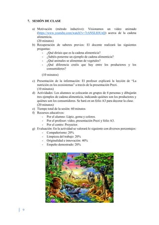 9
7. SESIÓN DE CLASE
a) Motivación (método inductivo): Visionamos un video animado
(https://www.youtube.com/watch?v=7rANSLIOUsQ) acerca de la cadena
alimenticia.
(20 minutos)
b) Recuperación de saberes previos: El docente realizará las siguientes
preguntas:
- ¿Qué diríais que es la cadena alimenticia?
- ¿Sabéis ponerme un ejemplo de cadena alimenticia?
- ¿Qué animales se alimentan de vegetales?
- ¿Qué diferencia creéis que hay entre los productores y los
consumidores?
(10 minutos)
c) Presentación de la información: El profesor explicará la lección de “La
nutrición en los ecosistemas” a través de la presentación Prezi.
(10 minutos)
d) Actividades: Los alumnos se colocarán en grupos de 4 personas y dibujarán
tres ejemplos de cadena alimenticia, indicando quiénes son los productores y
quiénes son los consumidores. Se hará en un folio A3 para decorar la clase.
(20 minutos)
e) Tiempo total de la sesión: 60 minutos
f) Recursos educativos:
- Por el alumno: Lápiz, goma y colores.
- Por el profesor: vídeo, presentación Prezi y folio A3.
- Por el centro: Proyector.
g) Evaluación: En la actividad se valorará lo siguiente con diversos porcentajes:
- Compañerismo: 20%
- Limpieza del trabajo: 20%
- Originalidad e innovación: 40%
- Empeño demostrado: 20%
 