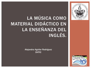 LA MÚSICA COMO 
MATERIAL DIDÁCTICO EN 
LA ENSEÑANZA DEL 
INGLÉS. 
Alejandra Aguilar Rodríguez 
DHTIC 
 