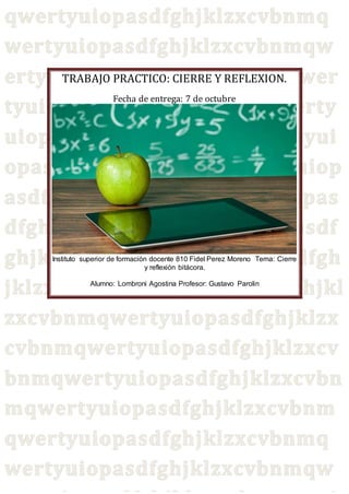 TRABAJO PRACTICO: CIERRE Y REFLEXION.
Fecha de entrega: 7 de octubre
Instituto superior de formación docente 810 Fidel Perez Moreno Tema: Cierre
y reflexión bitácora.
Alumno: Lombroni Agostina Profesor: Gustavo Parolin
 