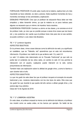 Lombroni Agostina [Escriba texto] Página 2
FORTALEZA PROFESOR: El profe sabe mucho de la materia, explica bien y lo más
importante se hace entender, es claro y preciso. Sabe equilibrar momentos de risa y
momentos de trabajo en las actividades y explicación.
DEBILIDAD PROFESOR: Creo que un profesor de educación física debe ser más
simpático y debe transmitir ánimo, ya que la materia es un poco tediosa para
algunos es necesario que un mínimo de incentivo hacia nosotros.
SUGERENCIA PROFESOR: Cambiar su ánimo en las clases, y no cerrarse en el rol
de profesor malo, yo creo que es posible porque a veces dice cosas que nos hacen
reír, y nos podemos dar cuenta que el profesor tiene más para dar en ese sentido,
se puede contribuir a una clase más llevadera.
TIC 1° 2° Lombroni Agostina
ASPECTOS OBJETIVOS:
En la primera clase, vimos cosas básicas como la definición de web y su significado
en castellano, que es “Telaraña, red” aprendimos que en esta red encontramos
información. El profesor nos habló de lo que se llama web 1.0 y web 2.0
La web 1.0 estaba más relacionada con la “Escuela Tradicional” ya que solo se
podía leer el contenido de los sitios webs, en cambio la web 2.0 nos permite la
interacción con el usuario, cualquiera puede intervenir en la web, somos
prosumidores de información.
También hubo una explicación sobre la utilidad de google drive, y como lo íbamos a
usar durante todo el año.
ASPECTOS SUBJETIVOS:
Lo que me gustó de esta clase fue que el profesor recupero el concepto de escuela
tradicional y esc. moderna relacionados con los dos tipos de webs. Otra cosa que
me gustó fue que durante lo que queda del año vamos a utilizar google drive, y me
parece algo muy práctico.
Clase del 12 de Agosto de 2016
TIC 1° 2° LOMBRONI AGOSTINA
En esta clase, el profesor empezó la misma con la definición de bitácora, el profesor
nos mostró como se usaba antes, en los barcos por ejemplo. Se habló de los
 