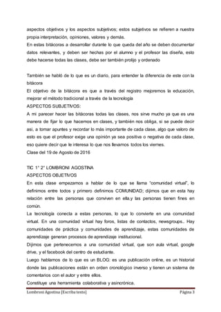 Lombroni Agostina [Escriba texto] Página 3
aspectos objetivos y los aspectos subjetivos; estos subjetivos se refieren a nuestra
propia interpretación, opiniones, valores y demás.
En estas bitácoras a desarrollar durante lo que queda del año se deben documentar
datos relevantes, y deben ser hechas por el alumno y el profesor las diseña, esto
debe hacerse todas las clases, debe ser también prolijo y ordenado
También se habló de lo que es un diario, para entender la diferencia de este con la
bitácora
El objetivo de la bitácora es que a través del registro mejoremos la educación,
mejorar el método tradicional a través de la tecnología
ASPECTOS SUBJETIVOS:
A mi parecer hacer las bitácoras todas las clases, nos sirve mucho ya que es una
manera de fijar lo que hacemos en clases, y también nos obliga, si se puede decir
asi, a tomar apuntes y recordar lo más importante de cada clase, algo que valoro de
esto es que el profesor exige una opinión ya sea positiva o negativa de cada clase,
eso quiere decir que le interesa lo que nos llevamos todos los viernes.
Clase del 19 de Agosto de 2016
TIC 1° 2° LOMBRONI AGOSTINA
ASPECTOS OBJETIVOS
En esta clase empezamos a hablar de lo que se llama “comunidad virtual”, lo
definimos entre todos y primero definimos COMUNIDAD; dijimos que en esta hay
relación entre las personas que conviven en ella,y las personas tienen fines en
común.
La tecnología conecta a estas personas, lo que lo convierte en una comunidad
virtual. En una comunidad virtual hay foros, listas de contactos, newsgroups.. Hay
comunidades de práctica y comunidades de aprendizaje, estas comunidades de
aprendizaje generan procesos de aprendizaje institucional.
Dijimos que pertenecemos a una comunidad virtual, que son aula virtual, google
drive, y el facebook del centro de estudiante.
Luego hablamos de lo que es un BLOG: es una publicación online, es un historial
donde las publicaciones están en orden cronológico inverso y tienen un sistema de
comentarios con el autor y entre ellos.
Constituye una herramienta colaborativa y asincrónica.
 