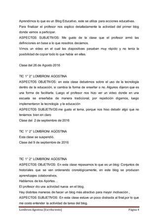 Lombroni Agostina [Escriba texto] Página 4
Aprendimos lo que es un Blog Educativo, este se utiliza para acciones educativas.
Para finalizar el profesor nos explico detalladamente la actividad del primer blog
donde vamos a participar.
ASPECTOS SUBJETIVOS: Me gusto de la clase que el profesor armó las
definiciones en base a lo que nosotros decíamos.
Vimos un video en el cual las diapositivas pasaban muy rápido y no tenía la
posibilidad de copiar todo lo que había en ellas.
Clase del 26 de Agosto 2016
TIC 1° 2° LOMBRONI AGOSTINA
ASPECTOS OBJETIVOS: en esta clase debatimos sobre el uso de la tecnología
dentro de la educación, si cambia la forma de enseñar o no. Algunos dijeron que es
una forma de facilitarla. Luego el profesor nos hizo ver un video donde en una
escuela se enseñaba de manera tradicional, por repetición digamos, luego
implementaron la tecnología y la educación
ASPECTOS SUBJETIVOS:me gusto el tema, porque nos hiso debatir algo que no
teníamos bien en claro
Clase del 2 de septiembre de 2016
TIC 1° 2° LOMBRONI AGOSTINA
Esta clase se suspendió.
Clase del 9 de septiembre de 2016
TIC 1° 2° LOMBRONI AGOSTINA
ASPECTOS OBJETIVOS: En esta clase repasamos lo que es un blog: Conjuntos de
historiales que se van ordenando cronológicamente, en este blog se producen
aprendizajes colaborativos.
Hablamos de los Aportes…
El profesor dio una actividad nueva en el blog.
Hay distintas maneras de hacer un blog más atractivo para mayor motivación ,
ASPECTOS SUBJETIVOS: En esta clase estuve un poco distraida al final,por lo que
me costo entender la actividad de tarea del blog.
 