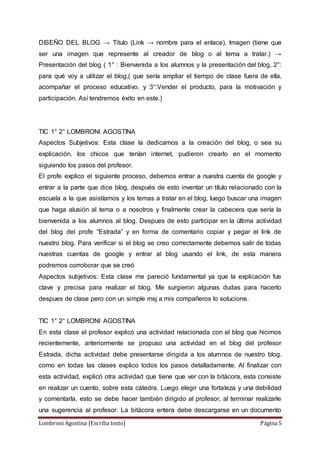 Lombroni Agostina [Escriba texto] Página 5
DISEÑO DEL BLOG → Titulo (Link → nombre para el enlace), Imagen (tiene que
ser una imagen que represente al creador de blog o al tema a tratar.) →
Presentación del blog ( 1° : Bienvenida a los alumnos y la presentación del blog, 2°:
para qué voy a utilizar el blog,( que sería ampliar el tiempo de clase fuera de ella,
acompañar el proceso educativo. y 3°:Vender el producto, para la motivación y
participación. Así tendremos éxito en este.)
TIC 1° 2° LOMBRONI AGOSTINA
Aspectos Subjetivos: Esta clase la dedicamos a la creación del blog, o sea su
explicación, los chicos que tenían internet, pudieron crearlo en el momento
siguiendo los pasos del profesor.
El profe explico el siguiente proceso, debemos entrar a nuestra cuenta de google y
entrar a la parte que dice blog, después de esto inventar un título relacionado con la
escuela a la que asistíamos y los temas a tratar en el blog, luego buscar una imagen
que haga alusión al tema o a nosotros y finalmente crear la cabecera que sería la
bienvenida a los alumnos al blog. Despues de esto participar en la última actividad
del blog del profe “Estrada” y en forma de comentario copiar y pegar el link de
nuestro blog. Para verificar si el blog se creo correctamente debemos salir de todas
nuestras cuentas de google y entrar al blog usando el link, de esta manera
podremos corroborar que se creó
Aspectos subjetivos: Esta clase me pareció fundamental ya que la explicación fue
clave y precisa para realizar el blog. Me surgieron algunas dudas para hacerlo
despues de clase pero con un simple msj a mis compañeros lo solucione.
TIC 1° 2° LOMBRONI AGOSTINA
En esta clase el profesor explicó una actividad relacionada con el blog que hicimos
recientemente, anteriormente se propuso una actividad en el blog del profesor
Estrada, dicha actividad debe presentarse dirigida a los alumnos de nuestro blog.
como en todas las clases explico todos los pasos detalladamente. Al finalizar con
esta actividad, explicó otra actividad que tiene que ver con la bitácora, esta consiste
en realizar un cuento, sobre esta cátedra. Luego elegir una fortaleza y una debilidad
y comentarla, esto se debe hacer también dirigido al profesor, al terminar realizarle
una sugerencia al profesor. La bitácora entera debe descargarse en un documento
 