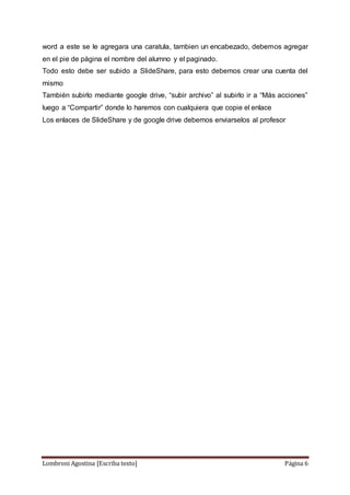 Lombroni Agostina [Escriba texto] Página 6
word a este se le agregara una caratula, tambien un encabezado, debemos agregar
en el pie de página el nombre del alumno y el paginado.
Todo esto debe ser subido a SlideShare, para esto debemos crear una cuenta del
mismo
También subirlo mediante google drive, “subir archivo” al subirlo ir a “Más acciones”
luego a “Compartir” donde lo haremos con cualquiera que copie el enlace
Los enlaces de SlideShare y de google drive debemos enviarselos al profesor
 