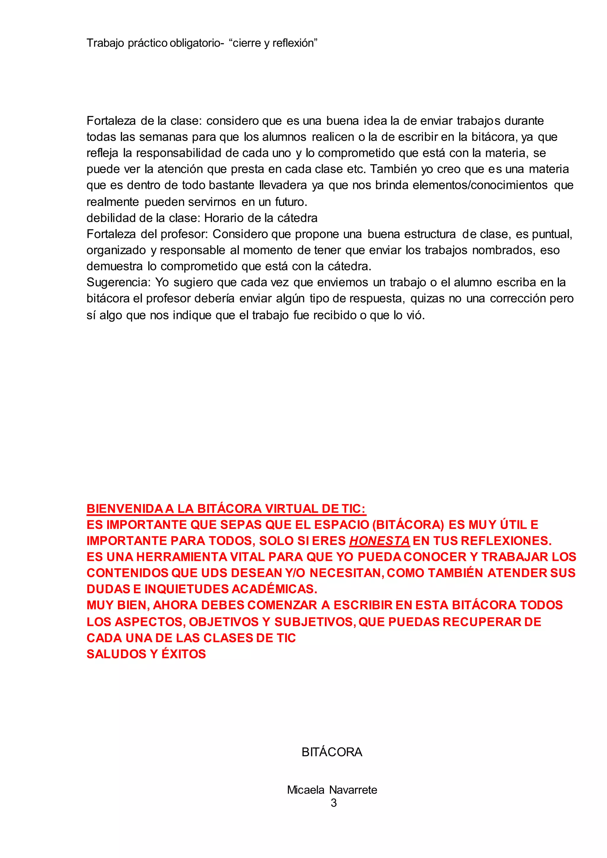 Trabajo práctico obligatorio- “cierre y reflexión”
Micaela Navarrete
3
Fortaleza de la clase: considero que es una buena idea la de enviar trabajos durante
todas las semanas para que los alumnos realicen o la de escribir en la bitácora, ya que
refleja la responsabilidad de cada uno y lo comprometido que está con la materia, se
puede ver la atención que presta en cada clase etc. También yo creo que es una materia
que es dentro de todo bastante llevadera ya que nos brinda elementos/conocimientos que
realmente pueden servirnos en un futuro.
debilidad de la clase: Horario de la cátedra
Fortaleza del profesor: Considero que propone una buena estructura de clase, es puntual,
organizado y responsable al momento de tener que enviar los trabajos nombrados, eso
demuestra lo comprometido que está con la cátedra.
Sugerencia: Yo sugiero que cada vez que enviemos un trabajo o el alumno escriba en la
bitácora el profesor debería enviar algún tipo de respuesta, quizas no una corrección pero
sí algo que nos indique que el trabajo fue recibido o que lo vió.
BIENVENIDA A LA BITÁCORA VIRTUAL DE TIC:
ES IMPORTANTE QUE SEPAS QUE EL ESPACIO (BITÁCORA) ES MUY ÚTIL E
IMPORTANTE PARA TODOS, SOLO SI ERES HONESTA EN TUS REFLEXIONES.
ES UNA HERRAMIENTA VITAL PARA QUE YO PUEDA CONOCER Y TRABAJAR LOS
CONTENIDOS QUE UDS DESEAN Y/O NECESITAN, COMO TAMBIÉN ATENDER SUS
DUDAS E INQUIETUDES ACADÉMICAS.
MUY BIEN, AHORA DEBES COMENZAR A ESCRIBIR EN ESTA BITÁCORA TODOS
LOS ASPECTOS, OBJETIVOS Y SUBJETIVOS, QUE PUEDAS RECUPERAR DE
CADA UNA DE LAS CLASES DE TIC
SALUDOS Y ÉXITOS
BITÁCORA
 