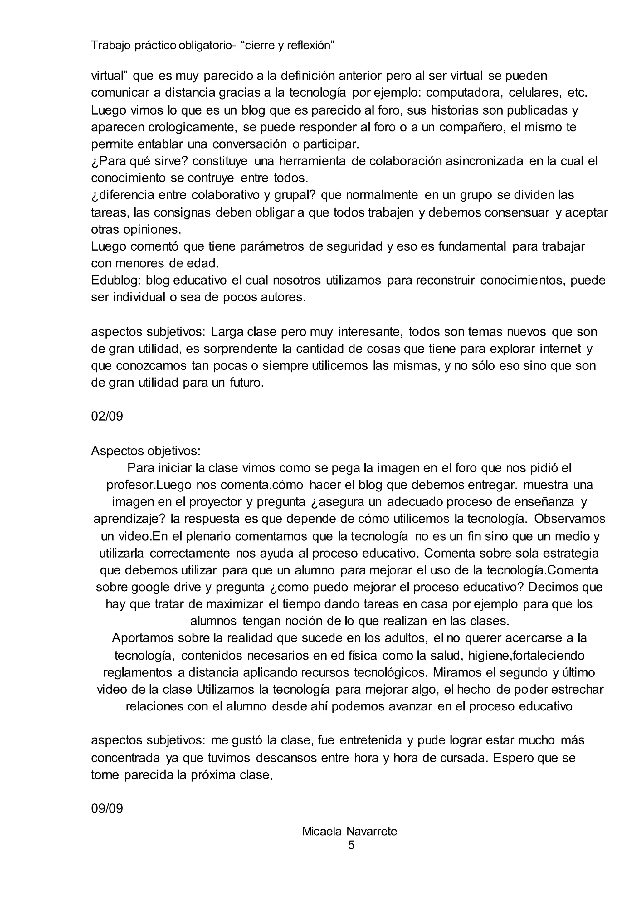 Trabajo práctico obligatorio- “cierre y reflexión”
Micaela Navarrete
5
virtual” que es muy parecido a la definición anterior pero al ser virtual se pueden
comunicar a distancia gracias a la tecnología por ejemplo: computadora, celulares, etc.
Luego vimos lo que es un blog que es parecido al foro, sus historias son publicadas y
aparecen crologicamente, se puede responder al foro o a un compañero, el mismo te
permite entablar una conversación o participar.
¿Para qué sirve? constituye una herramienta de colaboración asincronizada en la cual el
conocimiento se contruye entre todos.
¿diferencia entre colaborativo y grupal? que normalmente en un grupo se dividen las
tareas, las consignas deben obligar a que todos trabajen y debemos consensuar y aceptar
otras opiniones.
Luego comentó que tiene parámetros de seguridad y eso es fundamental para trabajar
con menores de edad.
Edublog: blog educativo el cual nosotros utilizamos para reconstruir conocimientos, puede
ser individual o sea de pocos autores.
aspectos subjetivos: Larga clase pero muy interesante, todos son temas nuevos que son
de gran utilidad, es sorprendente la cantidad de cosas que tiene para explorar internet y
que conozcamos tan pocas o siempre utilicemos las mismas, y no sólo eso sino que son
de gran utilidad para un futuro.
02/09
Aspectos objetivos:
Para iniciar la clase vimos como se pega la imagen en el foro que nos pidió el
profesor.Luego nos comenta.cómo hacer el blog que debemos entregar. muestra una
imagen en el proyector y pregunta ¿asegura un adecuado proceso de enseñanza y
aprendizaje? la respuesta es que depende de cómo utilicemos la tecnología. Observamos
un video.En el plenario comentamos que la tecnología no es un fin sino que un medio y
utilizarla correctamente nos ayuda al proceso educativo. Comenta sobre sola estrategia
que debemos utilizar para que un alumno para mejorar el uso de la tecnología.Comenta
sobre google drive y pregunta ¿como puedo mejorar el proceso educativo? Decimos que
hay que tratar de maximizar el tiempo dando tareas en casa por ejemplo para que los
alumnos tengan noción de lo que realizan en las clases.
Aportamos sobre la realidad que sucede en los adultos, el no querer acercarse a la
tecnología, contenidos necesarios en ed física como la salud, higiene,fortaleciendo
reglamentos a distancia aplicando recursos tecnológicos. Miramos el segundo y último
video de la clase Utilizamos la tecnología para mejorar algo, el hecho de poder estrechar
relaciones con el alumno desde ahí podemos avanzar en el proceso educativo
aspectos subjetivos: me gustó la clase, fue entretenida y pude lograr estar mucho más
concentrada ya que tuvimos descansos entre hora y hora de cursada. Espero que se
torne parecida la próxima clase,
09/09
 
