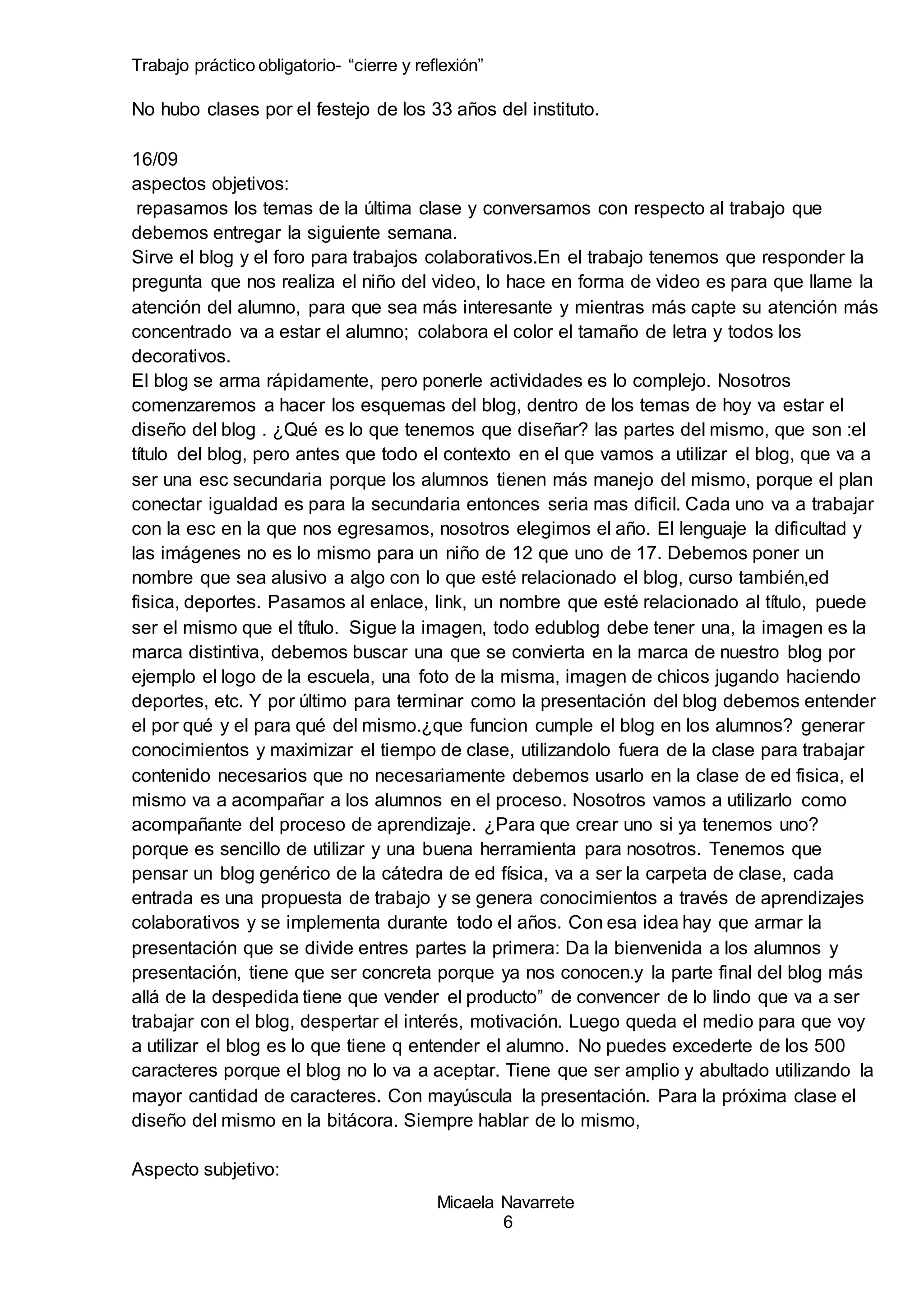 Trabajo práctico obligatorio- “cierre y reflexión”
Micaela Navarrete
6
No hubo clases por el festejo de los 33 años del instituto.
16/09
aspectos objetivos:
repasamos los temas de la última clase y conversamos con respecto al trabajo que
debemos entregar la siguiente semana.
Sirve el blog y el foro para trabajos colaborativos.En el trabajo tenemos que responder la
pregunta que nos realiza el niño del video, lo hace en forma de video es para que llame la
atención del alumno, para que sea más interesante y mientras más capte su atención más
concentrado va a estar el alumno; colabora el color el tamaño de letra y todos los
decorativos.
El blog se arma rápidamente, pero ponerle actividades es lo complejo. Nosotros
comenzaremos a hacer los esquemas del blog, dentro de los temas de hoy va estar el
diseño del blog . ¿Qué es lo que tenemos que diseñar? las partes del mismo, que son :el
título del blog, pero antes que todo el contexto en el que vamos a utilizar el blog, que va a
ser una esc secundaria porque los alumnos tienen más manejo del mismo, porque el plan
conectar igualdad es para la secundaria entonces seria mas dificil. Cada uno va a trabajar
con la esc en la que nos egresamos, nosotros elegimos el año. El lenguaje la dificultad y
las imágenes no es lo mismo para un niño de 12 que uno de 17. Debemos poner un
nombre que sea alusivo a algo con lo que esté relacionado el blog, curso también,ed
fisica, deportes. Pasamos al enlace, link, un nombre que esté relacionado al título, puede
ser el mismo que el título. Sigue la imagen, todo edublog debe tener una, la imagen es la
marca distintiva, debemos buscar una que se convierta en la marca de nuestro blog por
ejemplo el logo de la escuela, una foto de la misma, imagen de chicos jugando haciendo
deportes, etc. Y por último para terminar como la presentación del blog debemos entender
el por qué y el para qué del mismo.¿que funcion cumple el blog en los alumnos? generar
conocimientos y maximizar el tiempo de clase, utilizandolo fuera de la clase para trabajar
contenido necesarios que no necesariamente debemos usarlo en la clase de ed fisica, el
mismo va a acompañar a los alumnos en el proceso. Nosotros vamos a utilizarlo como
acompañante del proceso de aprendizaje. ¿Para que crear uno si ya tenemos uno?
porque es sencillo de utilizar y una buena herramienta para nosotros. Tenemos que
pensar un blog genérico de la cátedra de ed física, va a ser la carpeta de clase, cada
entrada es una propuesta de trabajo y se genera conocimientos a través de aprendizajes
colaborativos y se implementa durante todo el años. Con esa idea hay que armar la
presentación que se divide entres partes la primera: Da la bienvenida a los alumnos y
presentación, tiene que ser concreta porque ya nos conocen.y la parte final del blog más
allá de la despedida tiene que vender el producto” de convencer de lo lindo que va a ser
trabajar con el blog, despertar el interés, motivación. Luego queda el medio para que voy
a utilizar el blog es lo que tiene q entender el alumno. No puedes excederte de los 500
caracteres porque el blog no lo va a aceptar. Tiene que ser amplio y abultado utilizando la
mayor cantidad de caracteres. Con mayúscula la presentación. Para la próxima clase el
diseño del mismo en la bitácora. Siempre hablar de lo mismo,
Aspecto subjetivo:
 