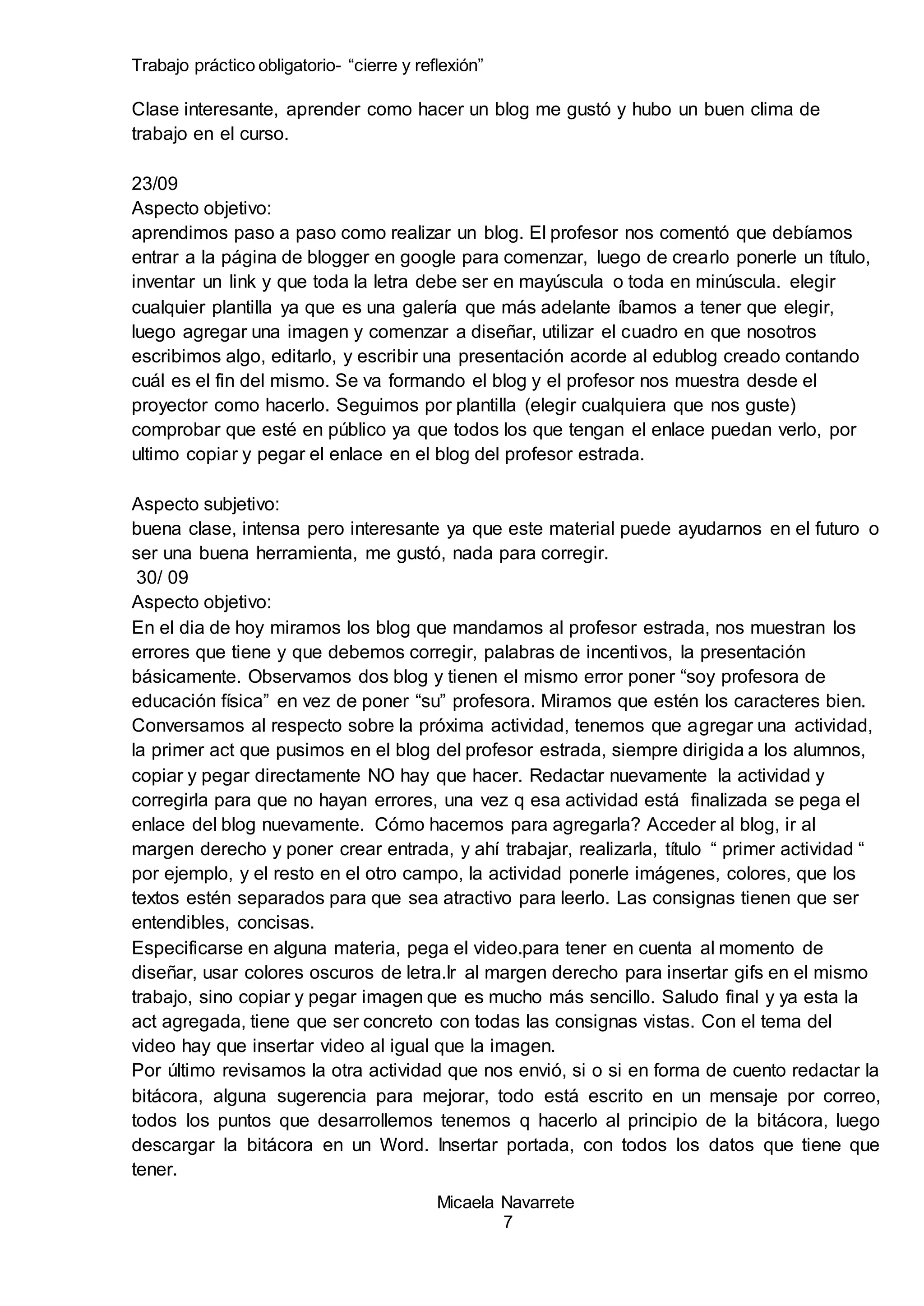 Trabajo práctico obligatorio- “cierre y reflexión”
Micaela Navarrete
7
Clase interesante, aprender como hacer un blog me gustó y hubo un buen clima de
trabajo en el curso.
23/09
Aspecto objetivo:
aprendimos paso a paso como realizar un blog. El profesor nos comentó que debíamos
entrar a la página de blogger en google para comenzar, luego de crearlo ponerle un título,
inventar un link y que toda la letra debe ser en mayúscula o toda en minúscula. elegir
cualquier plantilla ya que es una galería que más adelante íbamos a tener que elegir,
luego agregar una imagen y comenzar a diseñar, utilizar el cuadro en que nosotros
escribimos algo, editarlo, y escribir una presentación acorde al edublog creado contando
cuál es el fin del mismo. Se va formando el blog y el profesor nos muestra desde el
proyector como hacerlo. Seguimos por plantilla (elegir cualquiera que nos guste)
comprobar que esté en público ya que todos los que tengan el enlace puedan verlo, por
ultimo copiar y pegar el enlace en el blog del profesor estrada.
Aspecto subjetivo:
buena clase, intensa pero interesante ya que este material puede ayudarnos en el futuro o
ser una buena herramienta, me gustó, nada para corregir.
30/ 09
Aspecto objetivo:
En el dia de hoy miramos los blog que mandamos al profesor estrada, nos muestran los
errores que tiene y que debemos corregir, palabras de incentivos, la presentación
básicamente. Observamos dos blog y tienen el mismo error poner “soy profesora de
educación física” en vez de poner “su” profesora. Miramos que estén los caracteres bien.
Conversamos al respecto sobre la próxima actividad, tenemos que agregar una actividad,
la primer act que pusimos en el blog del profesor estrada, siempre dirigida a los alumnos,
copiar y pegar directamente NO hay que hacer. Redactar nuevamente la actividad y
corregirla para que no hayan errores, una vez q esa actividad está finalizada se pega el
enlace del blog nuevamente. Cómo hacemos para agregarla? Acceder al blog, ir al
margen derecho y poner crear entrada, y ahí trabajar, realizarla, título “ primer actividad “
por ejemplo, y el resto en el otro campo, la actividad ponerle imágenes, colores, que los
textos estén separados para que sea atractivo para leerlo. Las consignas tienen que ser
entendibles, concisas.
Especificarse en alguna materia, pega el video.para tener en cuenta al momento de
diseñar, usar colores oscuros de letra.Ir al margen derecho para insertar gifs en el mismo
trabajo, sino copiar y pegar imagen que es mucho más sencillo. Saludo final y ya esta la
act agregada, tiene que ser concreto con todas las consignas vistas. Con el tema del
video hay que insertar video al igual que la imagen.
Por último revisamos la otra actividad que nos envió, si o si en forma de cuento redactar la
bitácora, alguna sugerencia para mejorar, todo está escrito en un mensaje por correo,
todos los puntos que desarrollemos tenemos q hacerlo al principio de la bitácora, luego
descargar la bitácora en un Word. Insertar portada, con todos los datos que tiene que
tener.
 