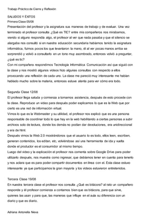Trabajo Práctico de Cierre y Reflexión
Adriana Antonella Nieva
SALUDOS Y ÉXITOS
Primera Clase 05/08
Presentación del profesor y la asignatura sus maneras de trabajo y de evaluar. Una vez
terminado el profesor consulta ¿Qué es TIC? entre mis compañeros nos mirabamos,
viendo si alguno respondía algo, el profesor al ver que nada pasaba y que el silencio se
alargaba nos consultó si en nuestra educación secundaria habíamos tenido la asignatura
informática, fuimos pocos los que levantaron la mano, él al ver pocas manos arriba se
sorprendió y volvió a consultarlo en un tono muy asombrado, entonces volvió a preguntar,
¿qué es tic?
Con mi compañera respondimos Tecnología Informática Comunicación así que siguió con
la clase y nos mostró algunos videos hizo algunas consultas con respecto a ellos
provocando una reflexión de cada uno. La clase me pareció muy interesante me habían
hablado mucho sobre la materia, entonces estuve atenta para ver cómo era todo.
Segunda Clase 12/08
El profesor llega saluda y comienza a tomarnos asistencia, después de esto procede con
la clase. Reproduce un video para después poder explicarnos lo que es la Web que por
cierto es una red de información virtual.
Vimos lo que es la Webmaster y su utilidad, el profesor nos explicó que es una persona
responsable de coordinar todo lo que hay en la web habilitando a ciertas personas a subir
archivos solo de lectura, donde los demás no podían dar devoluciones, era unidireccional
y era de html.
Después vimos la Web 2.0 mostrándonos que el usuario lo es todo, ellos leen, escriben,
generan contenidos, los editan, etc, volviéndose así una herramienta de ida y vuelta
donde el productor es el consumidor al mismo tiempo.
Luego del video y la explicación el profesor nos comenta sobre Google Drive para poder
utilizarlo después, nos muestra como ingresar, que debíamos tener en cuenta para tenerlo
y nos aclara que es para poder compartir documentos en línea con el. Esta clase estuvo
interesante ya que participamos la gran mayoría y los videos estuvieron entretenidos.
Tercera Clase 19/08
En nuestra tercera clase el profesor nos consulta ¿Qué es bitácora? al rato un compañero
responde y él profesor comienza a contarnos bien que es bitácora, para que sirve,
quienes las usan y para que, las maneras que influye en el aula su diferencia con un
diario y que es diario.
 