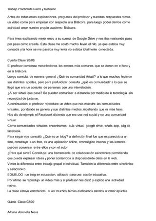 Trabajo Práctico de Cierre y Reflexión
Adriana Antonella Nieva
Antes de todas estas explicaciones, preguntas del profesor y nuestras respuestas vimos
un video como para empezar con respecto a la Bitácora, para luego poder darnos como
actividad crear nuestro propio cuaderno Bitácora.
Para irnos explicando mejor entro a su cuenta de Google Drive y nos iba mostrando paso
por paso cómo crearla. Esta clase me costó mucho llevar el hilo, ya que estaba muy
cansada y la hora se me pasaba muy lenta no estaba totalmente conectada.
Cuarta Clase 26/08
El profesor comienza mostrándonos los errores más comunes que se vieron en el foro y
en la bitácora.
Luego consulta de manera general ¿Qué es comunidad virtual? a lo que muchos hicieron
sus distintos aportes, pero para profundizar consulta ¿qué es comunidad? a lo que se
llegó que era un conjunto de personas con una interrelación.
¿Al ser virtual que pasa? Se pueden comunicar a distancia por medio de la tecnología sin
necesidad de juntarse.
A continuación el profesor reproduce un video que nos muestra las comunidades
virtuales, por donde se genera y sus distintos medios, mostrando que va más haya.
Nos dio de ejemplo el Facebook diciendo que era una red social y no una comunidad
virtual.
Como comunidades virtuales encontramos: aula virtual, google drive, whats app, pág de
facebook.
Para seguir nos consultó ¿Qué es un blog? la definición final fue que es parecido a un
foro, constituye a un foro, es una aplicación online, cronológico inverso y los lectores
pueden conversar entre ellos y con el autor.
¿Para qué sirve? Constituye una herramienta de colaboración asincrónica permitiendo
que pueda expresar ideas y poner contenidos a disposiciónde otros en la web.
Vimos la diferencia entre trabajo grupal e individual. También la diferencia entre sincrónico
y asincrónico.
EDUBLOG : un blog en educacion, utilizado para una acción educativa.
Por último se reprodujo un video más y el profesor nos dictó y explico una actividad
nueva.
La clase estuvo entretenida, al ver muchos temas estábamos atentos a tomar apuntes.
Quinta Clase 02/09
 