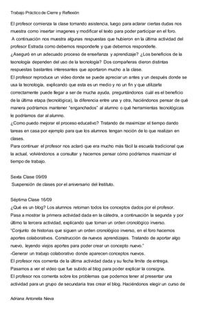 Trabajo Práctico de Cierre y Reflexión
Adriana Antonella Nieva
El profesor comienza la clase tomando asistencia, luego para aclarar ciertas dudas nos
muestra como insertar imagenes y modificar el texto para poder participar en el foro.
A continuación nos muestra algunas respuestas que hubieron en la última actividad del
profesor Estrada como debemos responderle y que debemos responderle.
¿Aseguró en un adecuado proceso de enseñanza y aprendizaje? ¿Los beneficios de la
tecnología dependen del uso de la tecnología? Dos compañeras dieron distintas
respuestas bastantes interesantes que aportaron mucho a la clase.
El profesor reproduce un video donde se puede apreciar un antes y un después donde se
usa la tecnología, explicando que esta es un medio y no un fin y que utilizarla
correctamente puede llegar a ser de mucha ayuda, preguntándonos cuál es el beneficio
de la última etapa (tecnológica), la diferencia entre una y otra, haciéndonos pensar de qué
manera podríamos mantener “enganchados” al alumno o qué herramientas tecnológicas
le podríamos dar al alumno.
¿Como puedo mejorar el proceso educativo? Tratando de maximizar el tiempo dando
tareas en casa por ejemplo para que los alumnos tengan noción de lo que realizan en
clases.
Para continuar el profesor nos aclaró que era mucho más fácil la escuela tradicional que
la actual, volviéndonos a consultar y hacernos pensar cómo podríamos maximizar el
tiempo de trabajo.
Sexta Clase 09/09
Suspensión de clases por el aniversario del Instituto.
Séptima Clase 16/09
¿Qué es un blog? Los alumnos retoman todos los conceptos dados por el profesor.
Pasa a mostrar la primera actividad dada en la cátedra, a continuación la segunda y por
último la tercera actividad, explicando que toman un orden cronológico inverso.
“Conjunto de historias que siguen un orden cronológico inverso, en el foro hacemos
aportes colaborativos. Construcción de nuevos aprendizajes. Tratando de aportar algo
nuevo, leyendo viejos aportes para poder crear un concepto nuevo.”
-Generar un trabajo colaborativo donde aparecen conceptos nuevos.
El profesor nos comenta de la última actividad dada y su fecha límite de entrega.
Pasamos a ver el video que fue subido al blog para poder explicar la consigna.
El profesor nos comenta sobre los problemas que podemos tener al presentar una
actividad para un grupo de secundaria tras crear el blog. Haciéndonos elegir un curso de
 