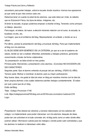 Trabajo Práctico de Cierre y Reflexión
Adriana Antonella Nieva
secundaria para poder trabajar, sobre la escuela donde nosotros mismos nos egresamos
ya que sería la que más conoce cada uno.
Debemos tener en cuenta la edad de los alumnos, que este debe ser mixto, la cátedra
que es Educación Física, los tipos de letras, imágenes, etc.
Al tener la escuela, el grupo podemos empezar a diseñar el blog. Teniendo como principio
un título(a elección).
Para seguir, el enlace, de nuevo a elección teniendo relación con el curso, la escuela, la
localidad, el año, etc.
La imagen, que es el emblema del blog. Representando al contexto y donde se va a
utilizar.
Por último, pensar la presentación del blog y el porqué del blog. Para que implementaría
al blog con mis alumnos.
EL BLOG DEBE SER GENÉRICO DE LA CÁTEDRA, ya que va a ser el cuaderno de
clases, donde se van a realizar diferentes actividades y trabajos prácticos, generando
conocimiento a través de forma colaborativa.
Su presentación se debe dividir en tres partes:
Primera parte: Bienvenida y presentación a los alumnos. (Concreta) NO EXCEDER LOS
500 CARACTERES.
Segunda parte: Que el alumno entienda el porqué del uso del blog. (TODO EL AÑO).
Tercera parte: Motivar e incentivar al alumno para su mayor participación.
Muy buena clase, me gusta la idea de crear un blog por nosotros mismos con la idea de
tener propios alumnos a los cuales debemos subirles trabajos constantemente. El saber
por qué y para que de un blog.
Estilo del Blog:
Título: Colegio Provincial n°746
Link: https://colegioprovincial746.blog.com.ar/2016/curso-comodoro.rivadavia=216
Logo:
Presentación: Esta deberá ser atractiva y siempre relacionada con los saberes del
colegio. Lo implementaría para poder interactuar con mis alumnos después de clase,
poder dar una actividad en el aula concretar ahí, el blog sería como un extra donde ellos
podrian utilizar informacion subida para los trabajos o donde poder subir actividades y que
los alumnos lo realicen e interactuen entre ellos.
 