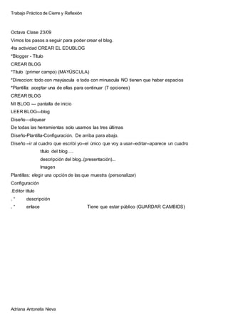 Trabajo Práctico de Cierre y Reflexión
Adriana Antonella Nieva
Octava Clase 23/09
Vimos los pasos a seguir para poder crear el blog.
4ta actividad CREAR EL EDUBLOG
*Blogger - Título
CREAR BLOG
*Título (primer campo) (MAYÚSCULA)
*Direccion: todo con mayúscula o todo con minuscula NO tienen que haber espacios
*Plantilla: aceptar una de ellas para continuar (7 opciones)
CREAR BLOG
MI BLOG --- pantalla de inicio
LEER BLOG---blog
Diseño---cliquear
De todas las herramientas solo usamos las tres últimas
Diseño-Plantilla-Configuración. De arriba para abajo.
Diseño --ir al cuadro que escribí yo--el único que voy a usar--editar--aparece un cuadro
título del blog….
descripción del blog..(presentación)...
Imagen
Plantillas: elegir una opción de las que muestra (personalizar)
Configuración
.Editor título
. “ descripción
. “ enlace Tiene que estar público (GUARDAR CAMBIOS)
 