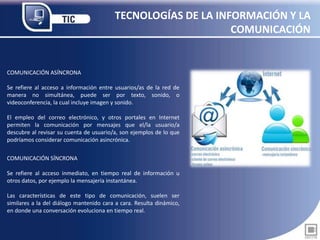 TECNOLOGÍAS DE LA INFORMACIÓN Y LA
COMUNICACIÓN
COMUNICACIÓN ASÍNCRONA
Se refiere al acceso a información entre usuarios/as de la red de
manera no simultánea, puede ser por texto, sonido, o
videoconferencia, la cual incluye imagen y sonido.
El empleo del correo electrónico, y otros portales en Internet
permiten la comunicación por mensajes que el/la usuario/a
descubre al revisar su cuenta de usuario/a, son ejemplos de lo que
podríamos considerar comunicación asincrónica.
COMUNICACIÓN SÍNCRONA
Se refiere al acceso inmediato, en tiempo real de información u
otros datos, por ejemplo la mensajería instantánea.
Las características de este tipo de comunicación, suelen ser
similares a la del diálogo mantenido cara a cara. Resulta dinámico,
en donde una conversación evoluciona en tiempo real.